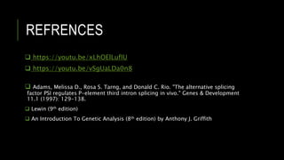REFRENCES
 https://youtu.be/xLhOElLufIU
 https://youtu.be/vSgUaLDa0n8
 Adams, Melissa D., Rosa S. Tarng, and Donald C. Rio. "The alternative splicing
factor PSI regulates P-element third intron splicing in vivo." Genes & Development
11.1 (1997): 129-138.
 Lewin (9th edition)
 An Introduction To Genetic Analysis (8th edition) by Anthony J. Griffith
 