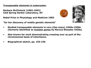 Transposable elements in eukaryotes:
Barbara McClintock (1902-1992)
Cold Spring Harbor Laboratory, NY
Nobel Prize in Physiology and Medicine 1983
“for her discovery of mobile genetic elements”
• Studied transposable elements in corn (Zea mays) 1940s-1950s
(formerly identified as mutator genes by Marcus Rhoades 1930s)
• Also known for work demonstrating crossing over as part of the
chromosomal basis of inheritance.
• Biographical sketch, pp. 155-156
 