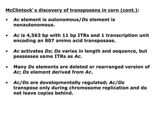 McClintock’s discovery of transposons in corn (cont.):
• Ac element is autonomous/Ds element is
nonautonomous.
• Ac is 4,563 bp with 11 bp ITRs and 1 transcription unit
encoding an 807 amino acid transposase.
• Ac activates Ds; Ds varies in length and sequence, but
possesses same ITRs as Ac.
• Many Ds elements are deleted or rearranged version of
Ac; Ds element derived from Ac.
• Ac/Ds are developmentally regulated; Ac/Ds
transpose only during chromosome replication and do
not leave copies behind.
 