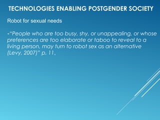 TECHNOLOGIES ENABLING POSTGENDER SOCIETY
Robot for sexual needs
-“People who are too busy, shy, or unappealing, or whose
preferences are too elaborate or taboo to reveal to a
living person, may turn to robot sex as an alternative
(Levy, 2007)” p. 11,
 