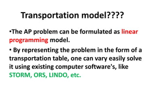 Transportation model????
•The AP problem can be formulated as linear
programming model.
• By representing the problem in the form of a
transportation table, one can vary easily solve
it using existing computer software's, like
STORM, ORS, LINDO, etc.
 