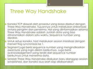 18




      Three Way Handshake

   Koneksi TCP diawali oleh prosedur yang biasa disebut dengan
    Three-Way-Handshake. Tujuannya untuk melakukan sinkronisasi
    antara pengirim dan penerima. Hal yang diinformasikan selama
    Three Way Handshake adalah Jumlah data yang bisa
    ditransmisikan dalam satu waktu, Sequence number yang
    dipakai.
   Untuk setup koneksi, host melakukan session inisialisasi dengan
    menset flag syncronisasi ke 1.
   Segment juga berisi sequence number yang mengindikasikan
    awal byte yang ingin dikirim berikutnya. Juga berisi
    acknowledgement yang terdiri dari sequence number
    berikutnya untuk menerima data.
   Setelah Three Way Handshake dilakukan baru dianggap session
    established, dan koneksi dua arah siap dilaksanakan
 