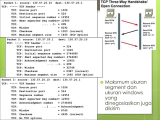 Packet 1:   source: 130.57.20.10 dest.:130.57.20.1
TCP: -----   TCP header -----                        20
      TCP:   Source port             = 1026
      TCP:   Destination port        = 524
      TCP:   Initial sequence number = 12952
      TCP:   Next expected Seq number= 12953
      TCP:                 .... ..1. = SYN
      TCP:   Window                  = 8192
      TCP:   Checksum                = 1303 (correct)
      TCP:   Maximum segment size    = 1460 (TCP Option)
   Packet 2: source: 130.57.20.1    dest: 130.57.20.10
   TCP: ----- TCP header -----
         TCP: Source port              = 524
         TCP: Destination port         = 1026
         TCP: Initial sequence number = 2744080
         TCP: Next expected Seq number= 2744081
         TCP: Acknowledgment number    = 12953
         TCP:               .... ..1. = SYN
         TCP: Window                   = 32768
         TCP: Checksum                 = D3B7 (correct)
         TCP: Maximum segment size     = 1460 (TCP Option)
Packet 3: source: 130.57.20.10 dest: 130.57.20.1
TCP: ----- TCP header -----                                     Maksmum ukuran
      TCP: Source port              = 1026                       segment dan
      TCP: Destination port
      TCP: Sequence number
                                    = 524
                                    = 12953
                                                                 ukuran windows
      TCP: Next expected Seq number= 12953                       yang
      TCP: Acknowledgment number    = 2744081                    dinegosiasikan juga
      TCP:                ...1 .... = Acknowledgment
      TCP: Window                   = 8760                       dikirim
      TCP: Checksum                 = 493D (correct)
      TCP: No TCP options
 