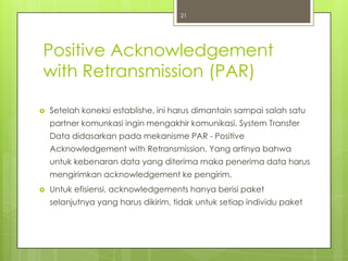 21




Positive Acknowledgement
with Retransmission (PAR)

   Setelah koneksi establishe, ini harus dimantain sampai salah satu
    partner komunkasi ingin mengakhir komunikasi. System Transfer
    Data didasarkan pada mekanisme PAR - Positive
    Acknowledgement with Retransmission. Yang artinya bahwa
    untuk kebenaran data yang diterima maka penerima data harus
    mengirimkan acknowledgement ke pengirim.
   Untuk efisiensi, acknowledgements hanya berisi paket
    selanjutnya yang harus dikirim, tidak untuk setiap individu paket
 