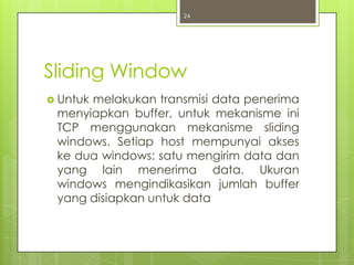 24




Sliding Window
 Untuk
      melakukan transmisi data penerima
 menyiapkan buffer, untuk mekanisme ini
 TCP menggunakan mekanisme sliding
 windows. Setiap host mempunyai akses
 ke dua windows: satu mengirim data dan
 yang lain menerima data. Ukuran
 windows mengindikasikan jumlah buffer
 yang disiapkan untuk data
 