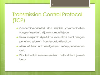 4




Transmission Control Protocol
(TCP)
    Connection-oriented dan reliable communication
     yang artinya data dijamin sampai tujuan
    Untuk menjamin diperlukan komunikasi awal dengan
     penerima sebelum transfer data dilakukan
    Membutuhkan acknoledgement setiap penerimaan
     data
    Dipakai untuk mentransmisikan data dalam jumlah
     besar
 