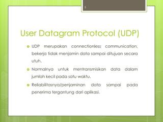 5




User Datagram Protocol (UDP)
    UDP     merupakan    connectionless    communication,
     bekerja tidak menjamin data sampai ditujuan secara
     utuh.

    Normalnya    untuk   mentransmisikan     data   dalam
     jumlah kecil pada satu waktu.

    Reliabilitasnya/penjaminan      data   sampai   pada
     penerima tergantung dari aplikasi.
 