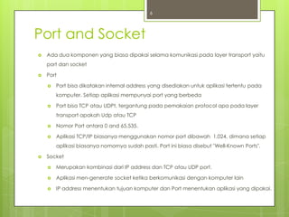 6



Port and Socket
   Ada dua komponen yang biasa dipakai selama komunikasi pada layer transport yaitu
    port dan socket

   Port

       Port bisa dikatakan internal address yang disediakan untuk aplikasi tertentu pada
        komputer. Setiap aplikasi mempunyai port yang berbeda

       Port bisa TCP atau UDPt, tergantung pada pemakaian protocol apa pada layer
        transport apakah Udp atau TCP

       Nomor Port antara 0 and 65,535.

       Aplikasi TCP/IP biasanya menggunakan nomor port dibawah 1,024, dimana setiap
        aplikasi biasanya nomornya sudah pasti. Port ini biasa disebut "Well-Known Ports".

   Socket

       Merupakan kombinasi dari IP address dan TCP atau UDP port.

       Aplikasi men-generate socket ketika berkomunikasi dengan komputer lain

       IP address menentukan tujuan komputer dan Port menentukan aplikasi yang dipakai.
 
