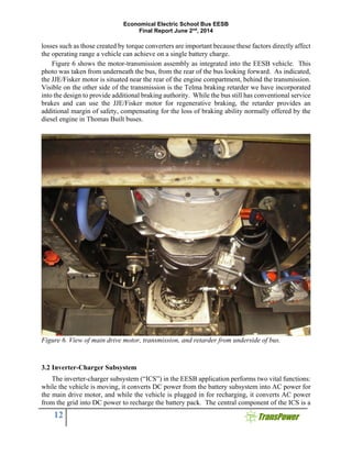 Economical Electric School Bus EESB
Final Report June 2nd
, 2014
12
losses such as those created by torque converters are important because these factors directly affect
the operating range a vehicle can achieve on a single battery charge.
Figure 6 shows the motor-transmission assembly as integrated into the EESB vehicle. This
photo was taken from underneath the bus, from the rear of the bus looking forward. As indicated,
the JJE/Fisker motor is situated near the rear of the engine compartment, behind the transmission.
Visible on the other side of the transmission is the Telma braking retarder we have incorporated
into the design to provide additional braking authority. While the bus still has conventional service
brakes and can use the JJE/Fisker motor for regenerative braking, the retarder provides an
additional margin of safety, compensating for the loss of braking ability normally offered by the
diesel engine in Thomas Built buses.
Figure 6. View of main drive motor, transmission, and retarder from underside of bus.
3.2 Inverter-Charger Subsystem
The inverter-charger subsystem (“ICS”) in the EESB application performs two vital functions:
while the vehicle is moving, it converts DC power from the battery subsystem into AC power for
the main drive motor, and while the vehicle is plugged in for recharging, it converts AC power
from the grid into DC power to recharge the battery pack. The central component of the ICS is a
 