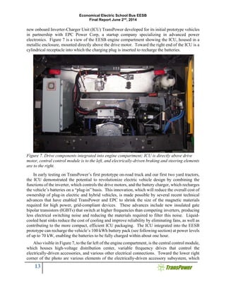 Economical Electric School Bus EESB
Final Report June 2nd
, 2014
13
new onboard Inverter-Charger Unit (ICU) TransPower developed for its initial prototype vehicles
in partnership with EPC Power Corp, a startup company specializing in advanced power
electronics. Figure 7 is a view of the EESB engine compartment showing the ICU, housed in a
metallic enclosure, mounted directly above the drive motor. Toward the right end of the ICU is a
cylindrical receptacle into which the charging plug is inserted to recharge the batteries.
Figure 7. Drive components integrated into engine compartment; ICU is directly above drive
motor, central control module is to the left, and electrically-driven braking and steering elements
are to the right.
In early testing on TransPower’s first prototype on-road truck and our first two yard tractors,
the ICU demonstrated the potential to revolutionize electric vehicle design by combining the
functions of the inverter, which controls the drive motors, and the battery charger, which recharges
the vehicle’s batteries on a “plug-in” basis. This innovation, which will reduce the overall cost of
ownership of plug-in electric and hybrid vehicles, is made possible by several recent technical
advances that have enabled TransPower and EPC to shrink the size of the magnetic materials
required for high power, grid-compliant devices. These advances include new insulated gate
bipolar transistors (IGBTs) that switch at higher frequencies than competing inverters, producing
less electrical switching noise and reducing the materials required to filter this noise. Liquid-
cooled heat sinks reduce the cost of cooling and improve reliability by eliminating fans, as well as
contributing to the more compact, efficient ICU packaging. The ICU integrated into the EESB
prototype can recharge the vehicle’s 100 kWh battery pack (see following section) at power levels
of up to 70 kW, enabling the batteries to be fully charged within about one hour.
Also visible in Figure 7, to the far left of the engine compartment, is the central control module,
which houses high-voltage distribution center, variable frequency drives that control the
electrically-driven accessories, and various other electrical connections. Toward the lower right
corner of the photo are various elements of the electrically-driven accessory subsystem, which
 