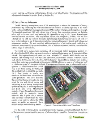 Economical Electric School Bus EESB
Final Report June 2nd
, 2014
14
powers steering and braking without engine-driven power takeoff units. The integration of this
subsystem is discussed in greater detail in Section 3.4.
3.3 Energy Storage Subsystem
The EESB energy storage subsystem (ESS) was designed to address the importance of battery
performance by combining the best value lithium-ion batteries available anywhere in the world
with a sophisticated battery management system (BMS) and a well-engineered integration concept.
The intended result is an ESS with a lower cost of energy than competing systems, but that also
offers high performance and long operating life – possibly as long as 10-15 years depending on
how the batteries are utilized. The large format lithium iron phosphate (LiFePO4) cells we have
selected for our ESS have shown favorable performance characteristics in various lab tests we
have performed and in our first prototype vehicles, including high energy density and voltage and
temperature stability. We also identified additional suppliers of such cells which enabled us to
command more attractive prices and to obtain cells of different sizes that could be customized for
a broad range of applications.
The EESB drive system takes advantage of an improved battery packaging concept we
developed in late 2012 following several months of testing of batteries on our first prototype Class
8 truck. The improved design is based on a new “Mile-Max™” module, which has become our
standard ESS building block. For the EESB application, each module contains 16 LiFePO4 cells,
each rated at 260 Ah, and stores about 13.3 kWh of energy. Seven of these modules were installed
on our first prototype on-road truck in the summer of 2012, which was used as a “rolling test bed”
to validate the proof of concept of the basic drive system architecture used in all our vehicle drive
systems. As these batteries were cycled
only a few times during the testing of
this test bed truck in late 2012 and early
2013, they remain in nearly new
condition and have been utilized in the
EESB prototype. This saved not only
the cost of purchasing new cells, but also
saved the cost and risk of buying and
integrating a new battery management
system (BMS) and of installing the cells
and BMS into seven Mile-Max™
modules. Figure 7 is a photo of one such
module with is protective cover
removed. The 16 green cells, 8 on each
side, are barely visible beneath the black
plastic cover plate to which the BMS
sensors are cables are mounted. Each
module weighs approximately 400 lb.
For the EESB prototype, there was ample space in the luggage compartment beneath the floor
of the passenger compartment for stowage of all seven battery modules. Our original concept was
Figure 8. One of seven Mile-Max™ modules
 