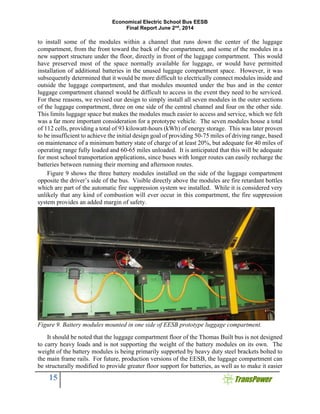 Economical Electric School Bus EESB
Final Report June 2nd
, 2014
15
to install some of the modules within a channel that runs down the center of the luggage
compartment, from the front toward the back of the compartment, and some of the modules in a
new support structure under the floor, directly in front of the luggage compartment. This would
have preserved most of the space normally available for luggage, or would have permitted
installation of additional batteries in the unused luggage compartment space. However, it was
subsequently determined that it would be more difficult to electrically connect modules inside and
outside the luggage compartment, and that modules mounted under the bus and in the center
luggage compartment channel would be difficult to access in the event they need to be serviced.
For these reasons, we revised our design to simply install all seven modules in the outer sections
of the luggage compartment, three on one side of the central channel and four on the other side.
This limits luggage space but makes the modules much easier to access and service, which we felt
was a far more important consideration for a prototype vehicle. The seven modules house a total
of 112 cells, providing a total of 93 kilowatt-hours (kWh) of energy storage. This was later proven
to be insufficient to achieve the initial design goal of providing 50-75 miles of driving range, based
on maintenance of a minimum battery state of charge of at least 20%, but adequate for 40 miles of
operating range fully loaded and 60-65 miles unloaded. It is anticipated that this will be adequate
for most school transportation applications, since buses with longer routes can easily recharge the
batteries between running their morning and afternoon routes.
Figure 9 shows the three battery modules installed on the side of the luggage compartment
opposite the driver’s side of the bus. Visible directly above the modules are fire retardant bottles
which are part of the automatic fire suppression system we installed. While it is considered very
unlikely that any kind of combustion will ever occur in this compartment, the fire suppression
system provides an added margin of safety.
Figure 9. Battery modules mounted in one side of EESB prototype luggage compartment.
It should be noted that the luggage compartment floor of the Thomas Built bus is not designed
to carry heavy loads and is not supporting the weight of the battery modules on its own. The
weight of the battery modules is being primarily supported by heavy duty steel brackets bolted to
the main frame rails. For future, production versions of the EESB, the luggage compartment can
be structurally modified to provide greater floor support for batteries, as well as to make it easier
 