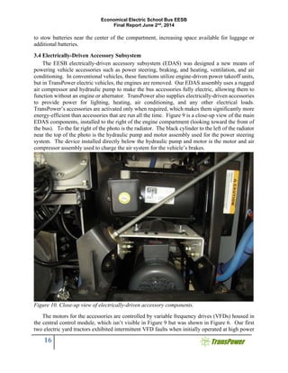 Economical Electric School Bus EESB
Final Report June 2nd
, 2014
16
to stow batteries near the center of the compartment, increasing space available for luggage or
additional batteries.
3.4 Electrically-Driven Accessory Subsystem
The EESB electrically-driven accessory subsystem (EDAS) was designed a new means of
powering vehicle accessories such as power steering, braking, and heating, ventilation, and air
conditioning. In conventional vehicles, these functions utilize engine-driven power takeoff units,
but in TransPower electric vehicles, the engines are removed. Our EDAS assembly uses a rugged
air compressor and hydraulic pump to make the bus accessories fully electric, allowing them to
function without an engine or alternator. TransPower also supplies electrically-driven accessories
to provide power for lighting, heating, air conditioning, and any other electrical loads.
TransPower’s accessories are activated only when required, which makes them significantly more
energy-efficient than accessories that are run all the time. Figure 9 is a close-up view of the main
EDAS components, installed to the right of the engine compartment (looking toward the front of
the bus). To the far right of the photo is the radiator. The black cylinder to the left of the radiator
near the top of the photo is the hydraulic pump and motor assembly used for the power steering
system. The device installed directly below the hydraulic pump and motor is the motor and air
compressor assembly used to charge the air system for the vehicle’s brakes.
Figure 10. Close-up view of electrically-driven accessory components.
The motors for the accessories are controlled by variable frequency drives (VFDs) housed in
the central control module, which isn’t visible in Figure 9 but was shown in Figure 6. Our first
two electric yard tractors exhibited intermittent VFD faults when initially operated at high power
 