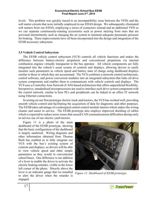 Economical Electric School Bus EESB
Final Report June 2nd
, 2014
17
levels. This problem was quickly traced to an incompatibility issue between the VFDs and the
soft starter circuits that were initially employed in our EDAS design. We subsequently eliminated
soft starters from our EDAS, employing a series of contactors instead and an additional VFD so
we can separate continuously-running accessories such as power steering from ones that are
activated intermittently such as charging the air system to maintain adequate pneumatic pressure
for braking. These improvements have all been incorporated into the design and integration of the
EESB accessory subsystem.
3.5 Vehicle Control Subsystem
The EESB vehicle control subsystem (VCS) controls all vehicle functions and makes the
difference between battery-electric propulsion and conventional propulsion via internal
combustion engines virtually transparent to the bus operator. All vehicle components are fully
integrated into the vehicle’s usual system of controls and displays, allowing drivers to easily
monitor such parameters as vehicle speed and battery state of charge using dashboard displays
similar to those to which they are accustomed. The VCS combines a network control architecture,
control software, and power conversion modules into an integrated subsystem that links all drive
system components and enables them to communicate with vehicle controls and displays. The
VCS uses a Controller Area Network (CAN)-based architecture that offers unparalleled flexibility.
Inexpensive, standardized microprocessors are used to interface each drive system component with
the control network, similar to how PCs and peripherals can be linked in an office IT network
using Ethernet connections.
In testing on our first prototype electric truck and tractors, the VCS has worked well, providing
smooth vehicle control and facilitating the acquisition of data for diagnostic and other purposes.
The EESB takes advantage of a redesigned central control module interior which makes the wiring
cleaner and easier to service. The EESB prototype also employs improved shielding of cables
which is expected to reduce noise issues that caused CAN communications difficulties during early
in-service use of our electric yard tractors.
Figure 11 is a photo of the main
dashboard of the EESB prototype, showing
that the basic configuration of the dashboard
is largely unaltered. Wiring diagrams and
other information obtained from Thomas
Built has enabled us to fully integrate our
VCS with the bus’s existing system of
controls and displays, so drivers will be able
to view vehicle speed and other simple
parameters as they would in conventional
school buses. One difference is our addition
of a lever to enable the driver to activate the
electric braking retarder, visible in the lower
left corner of the photo. Directly above the
lever is an indicator gauge that we installed
to alert the driver when the retarder is
engaged.
Figure 11. Dashboard of EESB prototype.
 