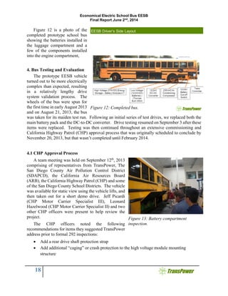 Economical Electric School Bus EESB
Final Report June 2nd
, 2014
18
Figure 12 is a photo of the
completed prototype school bus
showing the batteries installed in
the luggage compartment and a
few of the components installed
into the engine compartment,
4. Bus Testing and Evaluation
The prototype EESB vehicle
turned out to be more electrically
complex than expected, resulting
in a relatively lengthy drive
system validation process. The
wheels of the bus were spun for
the first time in early August 2013
and on August 21, 2013, the bus
was taken for its maiden test run. Following an initial series of test drives, we replaced both the
main battery pack and the DC-to-DC converter. Drive testing resumed on September 3 after these
items were replaced. Testing was then continued throughout an extensive commissioning and
California Highway Patrol (CHP) approval process that was originally scheduled to conclude by
November 20, 2013, but that wasn’t completed until February 2014.
4.1 CHP Approval Process
A team meeting was held on September 12th
, 2013
comprising of representatives from TransPower, The
San Diego County Air Pollution Control District
(SDAPCD), the California Air Resources Board
(ARB), the California Highway Patrol (CHP) and some
of the San Diego County School Districts. The vehicle
was available for static view using the vehicle lifts, and
then taken out for a short demo drive. Jeff Picardi
(CHP Motor Carrier Specialist III), Leonard
Hazelwood (CHP Motor Carrier Specialist II) and two
other CHP officers were present to help review the
project.
The CHP officers noted the following
recommendations for items they suggested TransPower
address prior to formal 292 inspections:
 Add a rear drive shaft protection strap
 Add additional “caging” or crash protection to the high voltage module mounting
structure
Figure 12: Completed bus.
Figure 13: Battery compartment
inspection.
 