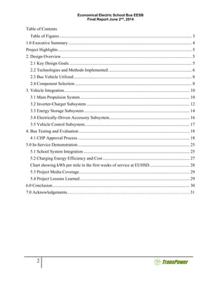 Economical Electric School Bus EESB
Final Report June 2nd
, 2014
2
Table of Contents
Table of Figures.......................................................................................................................... 3 
1.0 Executive Summary.................................................................................................................. 4 
Project Highlights ........................................................................................................................... 5 
2. Design Overview ........................................................................................................................ 5 
2.1 Key Design Goals ................................................................................................................. 5 
2.2 Technologies and Methods Implemented............................................................................. 6 
2.3 Bus Vehicle Utilized............................................................................................................. 8 
2.4 Component Selection............................................................................................................ 8 
3. Vehicle Integration.................................................................................................................... 10 
3.1 Main Propulsion System..................................................................................................... 10 
3.2 Inverter-Charger Subsystem ............................................................................................... 12 
3.3 Energy Storage Subsystem ................................................................................................. 14 
3.4 Electrically-Driven Accessory Subsystem.......................................................................... 16 
3.5 Vehicle Control Subsystem................................................................................................. 17 
4. Bus Testing and Evaluation ...................................................................................................... 18 
4.1 CHP Approval Process ....................................................................................................... 18 
5.0 In-Service Demonstration....................................................................................................... 25 
5.1 School System Integration.................................................................................................. 25 
5.2 Charging Energy Efficiency and Cost ................................................................................ 27 
Chart showing kWh per mile in the first weeks of service at EUHSD..................................... 28 
5.3 Project Media Coverage...................................................................................................... 29 
5.4 Project Lessons Learned ..................................................................................................... 29 
6.0 Conclusion .............................................................................................................................. 30
7.0 Acknowledgements..…………………………………………………………………………31
 