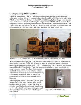 Economical Electric School Bus EESB
Final Report June 2nd
, 2014
27
5.2 Charging Energy Efficiency and Cost
The EESB has an industry first 70 kW bi-directional on-board fast charging unit which can
recharge the bus in as little as 90 minutes, and provide almost 100 kWh’s back to the grid via its
Vehicle to Grid (V2G) capabilities. Such a 208 VAC, 200 Amp, 3-phase charger connection can
cost a few thousand dollars to install, though it can generate over $100k in V2G revenue. As a
compromise for these month long demonstrations at each district, a few hundred dollar, 60 Amp,
5 hour charge port was installed. Of note, at CVUSD the same panel used for their electronically
regenerated Diesel Particulate Filters, was easily adapted to charge the electric bus.
As an added bonus to the project, EUHSD took the extra expense and install an off-board kWh
meter specific to the bus’ charge port allowing for better AC energy and costing calculations.
Generally the bus would consume about 1.9 to 2.1 kWh of battery energy per mile, which related
to about 2.2 to 2.5 kWh/mile AC. These charge events would take 4-5 hours to replenish the
routes consumed energy, then the system would go
into trickle charge in order to the batteries balanced.
Future battery pack designs will do constant balancing
while in route, eliminating the extra few kWh’s
consumed during the demonstation for overnight
balancing.
In future projects, where a bus of this type will spend
years of service, the larger 200Amp outlet makes
economic sense to install. This will also allow for
recurring use of the bus throughout the day allowing
for 80+ miles of daily service, and meeting the needs
of much of the routes in urban and suburban pupil
transporation.
Figure 18. EESB Plugged In at CVUSD using same 208VAC panel as used for DPFs
Figure 19. EUHSD kWh meter
 