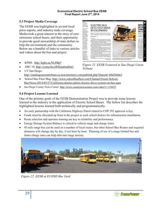 Economical Electric School Bus EESB
Final Report June 2nd
, 2014
29
5.3 Project Media Coverage
The EESB was highlighted in several local
press reports, and industry trade coverage.
Media took a great interest in the story of zero
emissions school buses, and their opportunity
to provide good stewardship of state dollars to
help the environment and the community.
Below are a handful of links to various articles
and videos about the bus and project:
 KPBS: http://kpbs.us/NLPBp7
 ABC 10: http://youtu.be/aWRma6mHtaU
 UT San Diego:
http://sandiegouniontribune.ca.newsmemory.com/publink.php?shareid=48d268da3
 School Bus Fleet Mag: http://www.schoolbusfleet.com/Channel/Green-School-
Bus/News/2014/03/27/California-district-pilots-electric-drive-system-on-bus.aspx
 San Diego County News Center: http://www.countynewscenter.com/video?v=154437
5.4 Project Lessons Learned
One of the primary goals of the EESB Demonstration Project was to provide some lessons
learned to the industry in the application of Electric School Buses. The follow list describes the
highlighted lessons learned both technically and programmatically.
 An early partnership with the California Highway Patrol related to CHP 292 approval is key.
 Funds must be allocated up front in the project to each school district for infrastructure installation.
 Route selection and operator training are key to reliability and performance.
 Energy Storage System Balance is critical to vehicle range and charge times.
 45 mile range bus can be used on a number of local routes, but often School Bus Routes and required
distances will change day by day, if not hour by hour. Planning of use of a range limited bus and
faster charge rates can help alleviate range anxiety.
Figure 21. EESB Featured in San Diego Union
Tribune
Figure 22. EESB at EUHSD Bus Yard
 