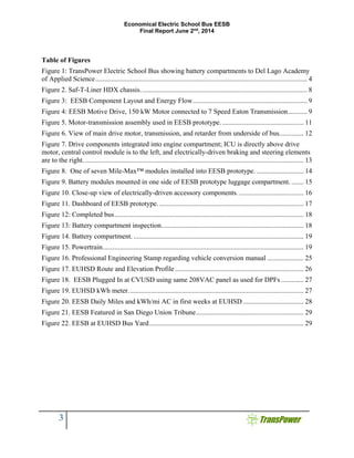 Economical Electric School Bus EESB
Final Report June 2nd
, 2014
3
Table of Figures
Figure 1: TransPower Electric School Bus showing battery compartments to Del Lago Academy
of Applied Science.......................................................................................................................... 4
Figure 2. Saf-T-Liner HDX chassis................................................................................................ 8
Figure 3: EESB Component Layout and Energy Flow.................................................................. 9
Figure 4: EESB Motive Drive, 150 kW Motor connected to 7 Speed Eaton Transmission........... 9
Figure 5. Motor-transmission assembly used in EESB prototype................................................ 11
Figure 6. View of main drive motor, transmission, and retarder from underside of bus.............. 12
Figure 7. Drive components integrated into engine compartment; ICU is directly above drive
motor, central control module is to the left, and electrically-driven braking and steering elements
are to the right............................................................................................................................... 13
Figure 8. One of seven Mile-Max™ modules installed into EESB prototype. ........................... 14
Figure 9. Battery modules mounted in one side of EESB prototype luggage compartment. ....... 15
Figure 10. Close-up view of electrically-driven accessory components. ..................................... 16
Figure 11. Dashboard of EESB prototype. ................................................................................... 17
Figure 12: Completed bus............................................................................................................. 18
Figure 13: Battery compartment inspection.................................................................................. 18
Figure 14. Battery compartment. .................................................................................................. 19
Figure 15. Powertrain.................................................................................................................... 19
Figure 16. Professional Engineering Stamp regarding vehicle conversion manual ..................... 25
Figure 17. EUHSD Route and Elevation Profile .......................................................................... 26
Figure 18. EESB Plugged In at CVUSD using same 208VAC panel as used for DPFs ............. 27
Figure 19. EUHSD kWh meter..................................................................................................... 27
Figure 20. EESB Daily Miles and kWh/mi AC in first weeks at EUHSD................................... 28
Figure 21. EESB Featured in San Diego Union Tribune.............................................................. 29
Figure 22. EESB at EUHSD Bus Yard......................................................................................... 29
 