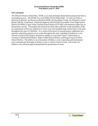Economical Electric School Bus EESB
Final Report June 2nd
, 2014
30
6.0 Conclusion
The Efficient Electric School Bus, EESB, as an early prototype demonstration project has been a
resounding success. The EESB was a true Public Private Partnership. As such we’d like to
thank the California Air Resources Board (CARB), the San Diego County Air Pollution Control
Board (APCD), TransPower, California Highway Patrol (CHP), Escondido Union High School
District (EUHSD), Cajon Valley Unified School District (CVUSD), and numerous others key to
this product success. This project has allowed for direct data collection on the feasibility of the
next generation of full-size, high power, lower cost, and extended range school buses to be used
throughout the state of California. As a result of this proof of concept project, additional zero
emission school bus projects are in works throughout the state, including TransPower’s own
Vehicle to Grid (V2G) project, destined to operate six converted Type C school buses at
Torrance Unified School District, Napa Unified School District, and Kings Canyon Unified
School District. The ability to save thousands of dollars a year in operating and maintenance
costs, and generate thousands of dollars a year in vehicle to grid revenue, will create cost
effective zero emission pupil transportation for generations to come.
 