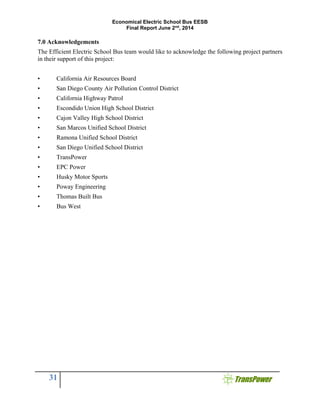 Economical Electric School Bus EESB
Final Report June 2nd
, 2014
31
7.0 Acknowledgements
The Efficient Electric School Bus team would like to acknowledge the following project partners
in their support of this project:
• California Air Resources Board
• San Diego County Air Pollution Control District
• California Highway Patrol
• Escondido Union High School District
• Cajon Valley High School District
• San Marcos Unified School District
• Ramona Unified School District
• San Diego Unified School District
• TransPower
• EPC Power
• Husky Motor Sports
• Poway Engineering
• Thomas Built Bus
• Bus West
 