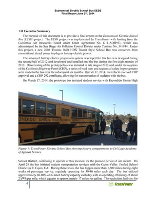 Economical Electric School Bus EESB
Final Report June 2nd
, 2014
4
1.0 Executive Summary
The purpose of this document is to provide a final report on the Economical Electric School
Bus (EESB) project. The EESB project was implemented by TransPower with funding from the
California Air Resources Board under Grant Agreement No. G11-AQIP-03, which was
administered by the San Diego Air Pollution Control District under Contract No. 541934. Under
this project, a new 2008 Thomas Built HDX Transit Style School Bus was converted from
conventional diesel power to plug-in battery-electric power.
The advanced battery-electric propulsion system developed for this bus was designed during
the second half of 2012 and developed and installed into the bus during the first eight months of
2013. Drive testing of the prototype bus was initiated in late August 2013 and, under the auspices
of the California Highway Patrol (CHP), a series of road tests and sequential safety improvements
were made to the bus over the subsequent six months. On Feb 12, 2014, the vehicle received CHP
approval and a CHP 292 certificate, allowing for transportation of students with the bus.
On March 17, 2014, the prototype bus initiated student service with Escondido Union High
School District, continuing to operate at this location for the planned period of one month. On
April 28 the bus initiated student transportation services with the Cajon Valley Unified School
District in El Cajon, CA. During these trials, the bus logged more than 1,600 miles during eight
weeks of passenger service, regularly operating for 30-40 miles each day. The bus utilized
approximately 60-80% of its rated battery capacity each day with an operating efficiency of about
2 kWh per mile, which equates to approximately 17 miles per gallon. The equivalent fuel cost for
Figure 1: TransPower Electric School Bus showing battery compartments to Del Lago Academy
of Applied Science
 