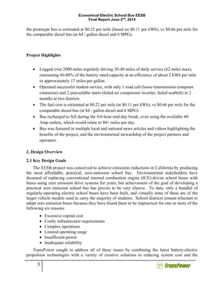 Economical Electric School Bus EESB
Final Report June 2nd
, 2014
5
the prototype bus is estimated at $0.22 per mile (based on $0.11 per kWh), vs $0.66 per mile for
the comparable diesel bus (at $4 / gallon diesel and 6 MPG).
Project Highlights
 Logged over 2000 miles regularly driving 30-40 miles of daily service (62 miles max),
consuming 60-80% of the battery rated capacity at an efficiency of about 2 kWh per mile
or approximately 17 miles per gallon.
 Operated successful student service, with only 1 road call (loose transmission computer
connector) and 2 unavailable starts (failed air compressor inverter, failed seatbelt) in 2
months at two districts
 The fuel cost is estimated at $0.22 per mile (at $0.11 per kWh), vs $0.66 per mile for the
comparable diesel bus (at $4 / gallon diesel and 6 MPG)
 Bus recharged to full during the 4-6 hour mid-day break, even using the available 60
Amp outlets, which would relate to 80+ miles per day.
 Bus was featured in multiple local and national news articles and videos highlighting the
benefits of the project, and the environmental stewardship of the project partners and
operators.
2. Design Overview
2.1 Key Design Goals
The EESB project was conceived to achieve emissions reductions in California by producing
the most affordable, practical, zero-emission school bus. Environmental stakeholders have
dreamed of replacing conventional internal combustion engine (ICE)-driven school buses with
buses using zero emission drive systems for years, but achievement of the goal of developing a
practical zero emission school bus has proven to be very elusive. To date, only a handful of
regularly-operating electric school buses have been built, and virtually none of these are of the
larger vehicle models used to carry the majority of students. School districts remain reluctant to
adopt zero emission buses because they have found them to be impractical for one or more of the
following six reasons:
 Excessive capital cost
 Costly infrastructure requirements
 Complex operations
 Limited operating range
 Insufficient power
 Inadequate reliability
TransPower sought to address all of these issues by combining the latest battery-electric
propulsion technologies with a variety of creative solutions to reducing system cost and the
 
