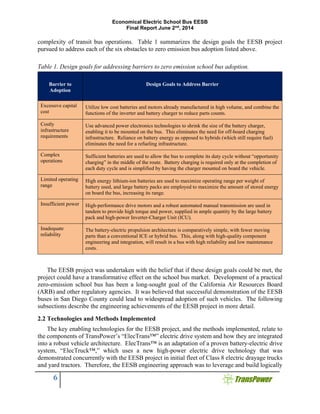 Economical Electric School Bus EESB
Final Report June 2nd
, 2014
6
complexity of transit bus operations. Table 1 summarizes the design goals the EESB project
pursued to address each of the six obstacles to zero emission bus adoption listed above.
Table 1. Design goals for addressing barriers to zero emission school bus adoption.
Barrier to
Adoption
Design Goals to Address Barrier
Excessive capital
cost
Utilize low cost batteries and motors already manufactured in high volume, and combine the
functions of the inverter and battery charger to reduce parts counts.
Costly
infrastructure
requirements
Use advanced power electronics technologies to shrink the size of the battery charger,
enabling it to be mounted on the bus. This eliminates the need for off-board charging
infrastructure. Reliance on battery energy as opposed to hybrids (which still require fuel)
eliminates the need for a refueling infrastructure.
Complex
operations
Sufficient batteries are used to allow the bus to complete its duty cycle without “opportunity
charging” in the middle of the route. Battery charging is required only at the completion of
each duty cycle and is simplified by having the charger mounted on board the vehicle.
Limited operating
range
High energy lithium-ion batteries are used to maximize operating range per weight of
battery used, and large battery packs are employed to maximize the amount of stored energy
on board the bus, increasing its range.
Insufficient power High-performance drive motors and a robust automated manual transmission are used in
tandem to provide high torque and power, supplied in ample quantity by the large battery
pack and high-power Inverter-Charger Unit (ICU).
Inadequate
reliability
The battery-electric propulsion architecture is comparatively simple, with fewer moving
parts than a conventional ICE or hybrid bus. This, along with high-quality component
engineering and integration, will result in a bus with high reliability and low maintenance
costs.
The EESB project was undertaken with the belief that if these design goals could be met, the
project could have a transformative effect on the school bus market. Development of a practical
zero-emission school bus has been a long-sought goal of the California Air Resources Board
(ARB) and other regulatory agencies. It was believed that successful demonstration of the EESB
buses in San Diego County could lead to widespread adoption of such vehicles. The following
subsections describe the engineering achievements of the EESB project in more detail.
2.2 Technologies and Methods Implemented
The key enabling technologies for the EESB project, and the methods implemented, relate to
the components of TransPower’s “ElecTrans™” electric drive system and how they are integrated
into a robust vehicle architecture. ElecTrans™ is an adaptation of a proven battery-electric drive
system, “ElecTruck™,” which uses a new high-power electric drive technology that was
demonstrated concurrently with the EESB project in initial fleet of Class 8 electric drayage trucks
and yard tractors. Therefore, the EESB engineering approach was to leverage and build logically
 