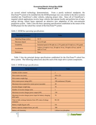 Economical Electric School Bus EESB
Final Report June 2nd
, 2014
7
on several related technology demonstrations. From a purely technical standpoint, the
ElecTrans™ system to be installed into the EESB prototype was very similar to the drive systems
installed into TransPower’s other vehicles, reducing project risks. Since all of TransPower’s
targeted vehicle applications involve large vehicles that operate locally and perform lots of stop-
and-go driving, school buses represent an attractive new adaptation of this zero-emission
propulsion system. Table 2 lists the basic operating specifications established at the outset of the
EESB project for the school bus variant of the ElecTrans™ system.
Table 2. EESB bus operating specifications.
Operating Parameter Value
Operating Range (miles) 50-75
Maximum Speed Up to 60 mph
Gradability Sustained speed of 40 mph on a 2.5% grade and 10 mph on a 16% grade
Acceleration
Achieve 10 mph in 4 sec, 20 mph in 10 sec, 30 mph in 20 sec, and 40
mph in 35 sec.
Emissions None
Table 3 lists the principal design specifications established for the ElecTrans™ school bus
drive system. The following subsections describe each of the major drive system components.
Table 3. EESB design specifications.
Design Parameter Value
Number of drive motors 1
Drive motor size (mm) 810 x 221
Drive motor weight (kg) 80
Drive motor power rating (kW) 100 continuous/150 peak
Maximum time at peak drive motor power (seconds) 20
Inverter-charger weight (kg) 70
Number of inverter-charger units 1
Maximum inverter-charger power output (kW) 150
Maximum inverter-charger power input for battery charging
(kW each)
70
Time to fully recharge batteries from 20% state-of-charge
(minutes)
90-120
Battery weight (kg per cell) 9.6
Battery capacity (ampere-hours, per cell) 300
Battery cell chemistry Lithium iron phosphate
 
