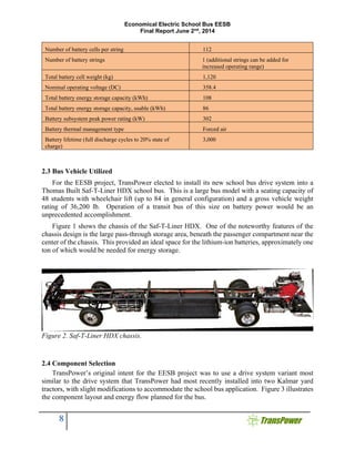 Economical Electric School Bus EESB
Final Report June 2nd
, 2014
8
Number of battery cells per string 112
Number of battery strings 1 (additional strings can be added for
increased operating range)
Total battery cell weight (kg) 1,120
Nominal operating voltage (DC) 358.4
Total battery energy storage capacity (kWh) 108
Total battery energy storage capacity, usable (kWh) 86
Battery subsystem peak power rating (kW) 302
Battery thermal management type Forced air
Battery lifetime (full discharge cycles to 20% state of
charge)
3,000
2.3 Bus Vehicle Utilized
For the EESB project, TransPower elected to install its new school bus drive system into a
Thomas Built Saf-T-Liner HDX school bus. This is a large bus model with a seating capacity of
48 students with wheelchair lift (up to 84 in general configuration) and a gross vehicle weight
rating of 36,200 lb. Operation of a transit bus of this size on battery power would be an
unprecedented accomplishment.
Figure 1 shows the chassis of the Saf-T-Liner HDX. One of the noteworthy features of the
chassis design is the large pass-through storage area, beneath the passenger compartment near the
center of the chassis. This provided an ideal space for the lithium-ion batteries, approximately one
ton of which would be needed for energy storage.
Figure 2. Saf-T-Liner HDX chassis.
2.4 Component Selection
TransPower’s original intent for the EESB project was to use a drive system variant most
similar to the drive system that TransPower had most recently installed into two Kalmar yard
tractors, with slight modifications to accommodate the school bus application. Figure 3 illustrates
the component layout and energy flow planned for the bus.
 