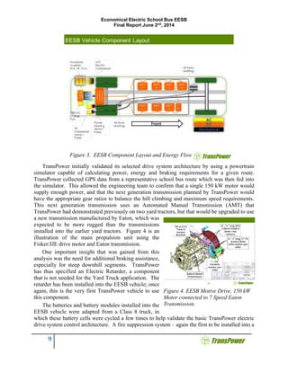 Economical Electric School Bus EESB
Final Report June 2nd
, 2014
9
TransPower initially validated its selected drive system architecture by using a powertrain
simulator capable of calculating power, energy and braking requirements for a given route.
TransPower collected GPS data from a representative school bus route which was then fed into
the simulator. This allowed the engineering team to confirm that a single 150 kW motor would
supply enough power, and that the next generation transmission planned by TransPower would
have the appropriate gear ratios to balance the hill climbing and maximum speed requirements.
This next generation transmission uses an Automated Manual Transmission (AMT) that
TransPower had demonstrated previously on two yard tractors, but that would be upgraded to use
a new transmission manufactured by Eaton, which was
expected to be more rugged than the transmissions
installed into the earlier yard tractors. Figure 4 is an
illustration of the main propulsion unit using the
Fisker/JJE drive motor and Eaton transmission.
One important insight that was gained from this
analysis was the need for additional braking assistance,
especially for steep downhill segments. TransPower
has thus specified an Electric Retarder, a component
that is not needed for the Yard Truck application. The
retarder has been installed into the EESB vehicle; once
again, this is the very first TransPower vehicle to use
this component.
The batteries and battery modules installed into the
EESB vehicle were adapted from a Class 8 truck, in
which these battery cells were cycled a few times to help validate the basic TransPower electric
drive system control architecture. A fire suppression system – again the first to be installed into a
Figure 4. EESB Motive Drive, 150 kW
Motor connected to 7 Speed Eaton
Transmission.
Figure 3. EESB Component Layout and Energy Flow
 