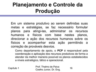 Capítulo 1
Prof. Thalmo de Paiva
Coelho Junior, Dr. Eng.
16
Planejamento e Controle da
Produção
Em um sistema produtivo ao serem definidas suas
metas e estratégias, se faz necessário formular
planos para atingi-las, administrar os recursos
humanos e físicos com base nestes planos,
direcionar a ação dos recursos humanos sobre os
físicos e acompanhar esta ação permitindo a
correção de prováveis desvios.
Como departamento de apoio, o PCP é responsável pela
coordenação e aplicação dos recursos produtivos de forma a
atender da melhor maneira possível os planos estabelecidos
a níveis estratégico, tático e operacional.
 