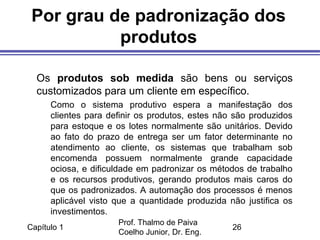 Capítulo 1
Prof. Thalmo de Paiva
Coelho Junior, Dr. Eng.
26
Por grau de padronização dos
produtos
Os produtos sob medida são bens ou serviços
customizados para um cliente em específico.
Como o sistema produtivo espera a manifestação dos
clientes para definir os produtos, estes não são produzidos
para estoque e os lotes normalmente são unitários. Devido
ao fato do prazo de entrega ser um fator determinante no
atendimento ao cliente, os sistemas que trabalham sob
encomenda possuem normalmente grande capacidade
ociosa, e dificuldade em padronizar os métodos de trabalho
e os recursos produtivos, gerando produtos mais caros do
que os padronizados. A automação dos processos é menos
aplicável visto que a quantidade produzida não justifica os
investimentos.
 