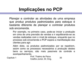 Capítulo 1
Prof. Thalmo de Paiva
Coelho Junior, Dr. Eng.
35
Implicações no PCP
Planejar e controlar as atividades de uma empresa
que produz produtos padronizados para estoque é
bastante diferente de planejar e controlar produtos
sob encomenda.
Por exemplo, no primeiro caso, pode-se iniciar a produção
em cima de uma previsão de vendas e ir equilibrando-se as
vendas realizadas com o nível de estoque, enquanto que no
processo sob encomenda o PCP espera a manifestação dos
clientes para agir.
Além disto, os produtos padronizados por se repetirem,
assim como os processos necessários a produção destes
bens ou serviços, são mais passíveis de controle e
acompanhamento.
 