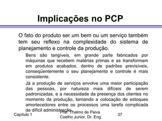 Capítulo 1
Prof. Thalmo de Paiva
Coelho Junior, Dr. Eng.
37
Implicações no PCP
O fato do produto ser um bem ou um serviço também
tem seu reflexo na complexidade do sistema de
planejamento e controle da produção.
Bens são tangíveis, em grande parte fabricados por
máquinas que recebem matérias primas e as transformam
em produtos acabados, dentro de padrões previsíveis,
conseqüentemente o seu planejamento e controle é mais
consistente.
Já a produção de serviços envolve uma maior participação
das pessoas, por natureza mais difíceis de serem
padronizadas, e a necessidade da presença dos clientes no
momento da produção, tornando a colocação de estoques
amortecedores entre os processos uma tarefa complicada
de difícil administração.
 