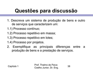 Capítulo 1
Prof. Thalmo de Paiva
Coelho Junior, Dr. Eng.
38
Questões para discussão
1. Descreva um sistema de produção de bens e outro
de serviços que caracterizem um:
1.1) Processo contínuo;
1.2) Processo repetitivo em massa;
1.3) Processo repetitivo em lotes;
1.4) Processo por projetos.
2. Exemplifique as principais diferenças entre a
produção de bens e a prestação de serviços.
 
