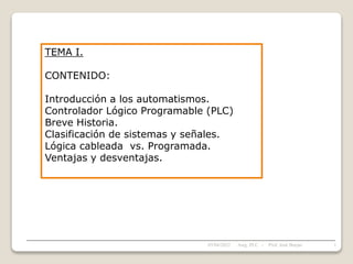 TEMA I.
CONTENIDO:
Introducción a los automatismos.
Controlador Lógico Programable (PLC)
Breve Historia.
Clasificación de sistemas y señales.
Lógica cableada vs. Programada.
Ventajas y desventajas.
05/04/2022 1
Asig. PLC - Prof. José Borjas
 