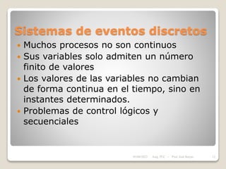 Sistemas de eventos discretos
 Muchos procesos no son continuos
 Sus variables solo admiten un número
finito de valores
 Los valores de las variables no cambian
de forma continua en el tiempo, sino en
instantes determinados.
 Problemas de control lógicos y
secuenciales
05/04/2022 12
Asig. PLC - Prof. José Borjas
 