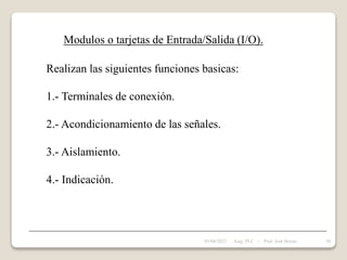 Modulos o tarjetas de Entrada/Salida (I/O).
Realizan las siguientes funciones basicas:
1.- Terminales de conexión.
2.- Acondicionamiento de las señales.
3.- Aislamiento.
4.- Indicación.
05/04/2022 56
Asig. PLC - Prof. José Borjas
 
