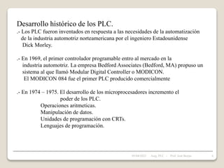 Desarrollo histórico de los PLC.
.- Los PLC fueron inventados en respuesta a las necesidades de la automatización
de la industria automotriz norteamericana por el ingeniero Estadounidense
Dick Morley.
.- En 1969, el primer controlador programable entro al mercado en la
industria automotriz. La empresa Bedford Associates (Bedford, MA) propuso un
sistema al que llamó Modular Digital Controller o MODICON.
El MODICON 084 fue el primer PLC producido comercialmente
.- En 1974 – 1975. El desarrollo de los microprocesadores incremento el
poder de los PLC.
Operaciones aritmeticas.
Manipulación de datos.
Unidades de programación con CRTs.
Lenguajes de programación.
05/04/2022 6
Asig. PLC - Prof. José Borjas
 