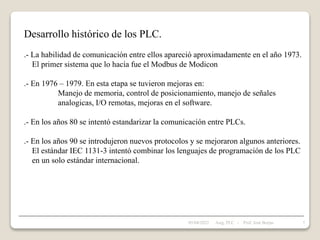Desarrollo histórico de los PLC.
.- La habilidad de comunicación entre ellos apareció aproximadamente en el año 1973.
El primer sistema que lo hacía fue el Modbus de Modicon
.- En 1976 – 1979. En esta etapa se tuvieron mejoras en:
Manejo de memoria, control de posicionamiento, manejo de señales
analogicas, I/O remotas, mejoras en el software.
.- En los años 80 se intentó estandarizar la comunicación entre PLCs.
.- En los años 90 se introdujeron nuevos protocolos y se mejoraron algunos anteriores.
El estándar IEC 1131-3 intentó combinar los lenguajes de programación de los PLC
en un solo estándar internacional.
05/04/2022 7
Asig. PLC - Prof. José Borjas
 
