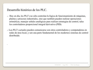 Desarrollo histórico de los PLC.
.- Hoy en día, los PLC's no sólo controlan la lógica de funcionamiento de máquinas,
plantas y procesos industriales, sino que también pueden realizar operaciones
aritméticas, manejar señales analógicas para realizar estrategias de control, tales
los controladores proporcional integral derivativo (PID).
.- Los PLC's actuales pueden comunicarse con otros controladores y computadoras en
redes de área local, y son una parte fundamental de los modernos sistemas de control
distribuido.
.
05/04/2022 8
Asig. PLC - Prof. José Borjas
 