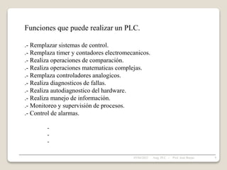 Funciones que puede realizar un PLC.
.- Remplazar sistemas de control.
.- Remplaza timer y contadores electromecanicos.
.- Realiza operaciones de comparación.
.- Realiza operaciones matematicas complejas.
.- Remplaza controladores analogicos.
.- Realiza diagnosticos de fallas.
.- Realiza autodiagnostico del hardware.
.- Realiza manejo de información.
.- Monitoreo y supervisión de procesos.
.- Control de alarmas.
-
-
-
05/04/2022 9
Asig. PLC - Prof. José Borjas
 