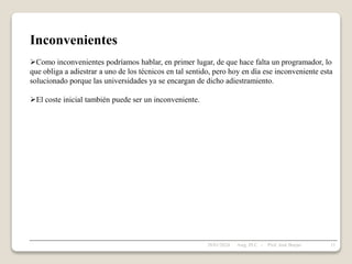 Inconvenientes
Como inconvenientes podríamos hablar, en primer lugar, de que hace falta un programador, lo
que obliga a adiestrar a uno de los técnicos en tal sentido, pero hoy en día ese inconveniente esta
solucionado porque las universidades ya se encargan de dicho adiestramiento.
El coste inicial también puede ser un inconveniente.
28/01/2024 11
Asig. PLC - Prof. José Borjas
 