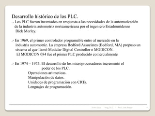 Desarrollo histórico de los PLC.
.- Los PLC fueron inventados en respuesta a las necesidades de la automatización
de la industria automotriz norteamericana por el ingeniero Estadounidense
Dick Morley.
.- En 1969, el primer controlador programable entro al mercado en la
industria automotriz. La empresa Bedford Associates (Bedford, MA) propuso un
sistema al que llamó Modular Digital Controller o MODICON.
El MODICON 084 fue el primer PLC producido comercialmente
.- En 1974 – 1975. El desarrollo de los microprocesadores incremento el
poder de los PLC.
Operaciones aritmeticas.
Manipulación de datos.
Unidades de programación con CRTs.
Lenguajes de programación.
28/01/2024 6
Asig. PLC - Prof. José Borjas
 