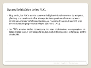 Desarrollo histórico de los PLC.
.- Hoy en día, los PLC's no sólo controlan la lógica de funcionamiento de máquinas,
plantas y procesos industriales, sino que también pueden realizar operaciones
aritméticas, manejar señales analógicas para realizar estrategias de control, tales
los controladores proporcional integral derivativo (PID).
.- Los PLC's actuales pueden comunicarse con otros controladores y computadoras en
redes de área local, y son una parte fundamental de los modernos sistemas de control
distribuido.
.
28/01/2024 8
Asig. PLC - Prof. José Borjas
 