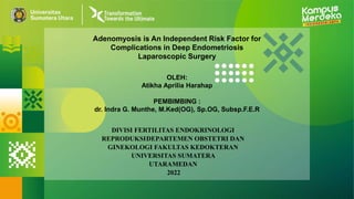 Adenomyosis is An Independent Risk Factor for
Complications in Deep Endometriosis
Laparoscopic Surgery
OLEH:
Atikha Aprilia Harahap
PEMBIMBING :
dr. Indra G. Munthe, M.Ked(OG), Sp.OG, Subsp.F.E.R
DIVISI FERTILITAS ENDOKRINOLOGI
REPRODUKSIDEPARTEMEN OBSTETRI DAN
GINEKOLOGI FAKULTAS KEDOKTERAN
UNIVERSITAS SUMATERA
UTARAMEDAN
2022
 