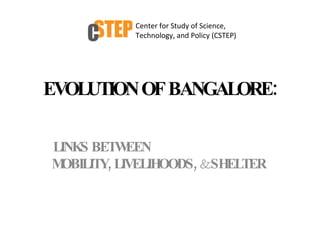 EVOLUTION OF BANGALORE: LINKS BETWEEN  MOBILITY, LIVELIHOODS,  &  SHELTER  Center for Study of Science, Technology, and Policy (CSTEP) 