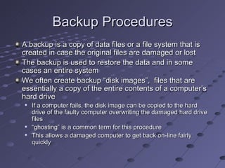 Backup Procedures
A backup is a copy of data files or a file system that is
created in case the original files are damaged or lost
The backup is used to restore the data and in some
cases an entire system
We often create backup “disk images”, files that are
essentially a copy of the entire contents of a computer’s
hard drive
   If a computer fails, the disk image can be copied to the hard
    drive of the faulty computer overwriting the damaged hard drive
    files
   “ghosting” is a common term for this procedure
   This allows a damaged computer to get back on-line fairly
    quickly
 