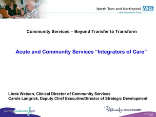 Community Services – Beyond Transfer to Transform Acute and Community Services “Integrators of Care” Linda Watson, Clinical Director of Community Services Carole Langrick, Deputy Chief Executive/Director of Strategic Development 